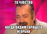 то чувство когда видим горящего игорька