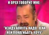 и орех говорит мне : "изиду апнуть надо , я на ней понагибать хочу"