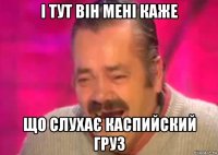 і тут він мені каже що слухає каспийский груз