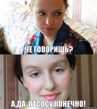 Че говоришь? А,да, отсосу конечно!