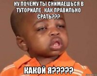 ну почему ты снимаешься в туториале , как правильно срать??? какой я?????