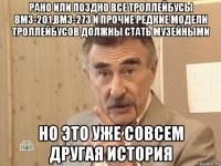 рано или поздно все троллейбусы вмз-201,вмз-273 и прочие редкие модели троллейбусов должны стать музейными но это уже совсем другая история