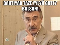 bahtiyar taze yylyñ gutly bolsun! 