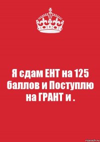 Я сдам ЕНТ на 125 баллов и Поступлю на ГРАНТ и .