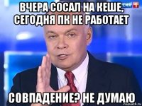 вчера сосал на кеше, сегодня пк не работает совпадение? не думаю