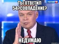 ты ответил 54?совпадение? недумаю