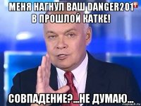 меня нагнул ваш danger201 в прошлой катке! совпадение?...не думаю...