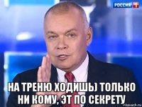  на треню ходишь) только ни кому, эт по секрету