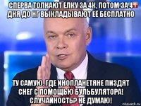 сперва толкают ёлку за 4к, потом за 4 дня до нг выкладывают её бесплатно ту самую. где инопланетяне пиздят снег с помощью бульбулятора! случайность? не думаю!