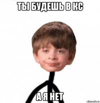 ты будешь в кс а я нет