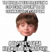 ты когда к тебе подошли и спросили почему ты не занимаешься спортом а ты уже 3 года ходишь в качалочку