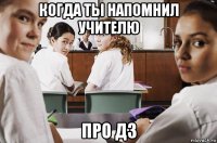 когда ты напомнил учителю про дз