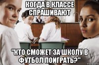 когда в классе спрашивают "кто сможет за школу в футбол поиграть?"