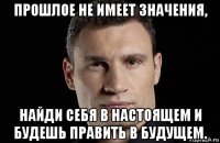 прошлое не имеет значения, найди себя в настоящем и будешь править в будущем.