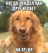 когда увидел как друг играет на xp/bp