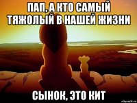 пап, а кто самый тяжолый в нашей жизни сынок, это кит