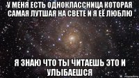 у меня есть одноклассница которая самая лутшая на свете и я её люблю я знаю что ты читаешь это и улыбаешся