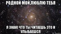 родной мой,люблю тебя я знаю что ты читаешь это и улыбаешся