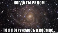 когда ты рядом то я погружаюсь в космос..