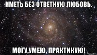 иметь без ответную любовь. могу,умею, практикую!