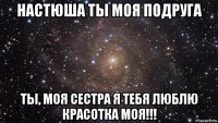 настюша ты моя подруга ты, моя сестра я тебя люблю красотка моя!!!