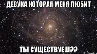 девука которая меня любит ты существуеш??