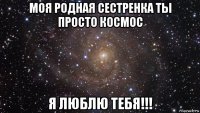 моя родная сестренка ты просто космос я люблю тебя!!!