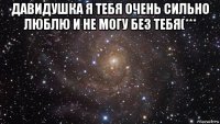 давидушка я тебя очень сильно люблю и не могу без тебя(*** 