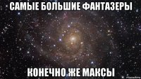 самые большие фантазеры конечно же максы