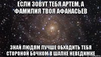 если зовут тебя артем, а фамилия твоя афанасьев знай людям лучше обходить тебя стороной бочком в шапке неведимке