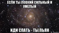 если ты ловкий сильный и умелый иди спать - ты пьян