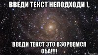 введи текст неподходи !, введи текст это взорвемся оба!!!!