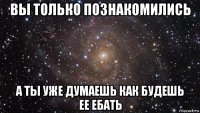 вы только познакомились а ты уже думаешь как будешь ее ебать