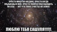 просто минутка наедине, просто когда улыбаешься мне, просто твой взгляд ощущать на себе — вот что такое счастье на земле! люблю тебя сашуля!!!!!!