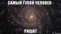 самый тупой человек - ришат