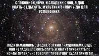 спокойной ночи, и сладких снов, я дак спать-отдыхать, мультики включу-да для успокоения. поди намаялись сегодня, с этими праздниками, будь они не ладны,ложись спать, и хватит прибирать по ночам, правильно говорят ''проверено'' худая примета!