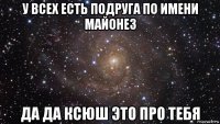 у всех есть подруга по имени майонез да да ксюш это про тебя