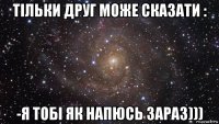 тільки друг може сказати : -я тобі як напюсь зараз)))