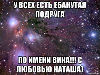 у всех есть ебанутая подруга по имени вика!!! с любовью наташа)