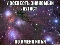 у всех есть знакомый аутист по имени илья