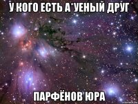 у кого есть а*уеный друг парфёнов юра