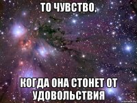 то чувство, когда она стонет от удовольствия