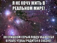 я не хочу жить в реальном мире! он слишком серый.пойду убью себя в реале,чтобы родится в сказке!