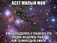 асет милый мой я могу разделить с тобой все,что угодно, но делить тебя с кем-то,никогда не смогу!