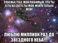 спасибо тебе, мой любимый, что ты есть на свете.ты мой, мой и только мой! люблю миллион раз до звездного неба!!!