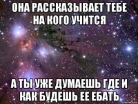 она рассказывает тебе на кого учится а ты уже думаешь где и как будешь ее ебать