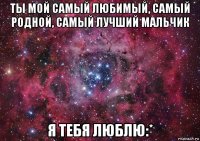 ты мой самый любимый, самый родной, самый лучший мальчик я тебя люблю:*