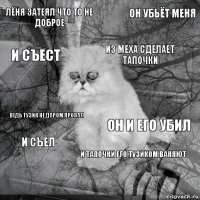 Лёня затеял что то не доброе он и его убил из меха сделает тапочки  ведь тузик не даром пропал он убьёт меня и тапочки его тузиком ваняют и съест и съел 