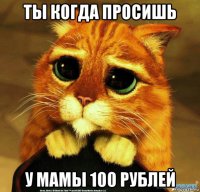 ты когда просишь у мамы 100 рублей