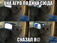 она агро подика сюда. сказал я@